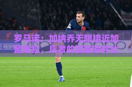 罗马诺：加纳乔无限接近加盟维拉，后者的买断条件比罗马容易实现