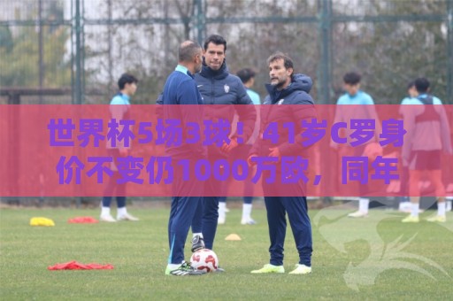 世界杯5场3球！41岁C罗身价不变仍1000万欧，同年龄段位居第一