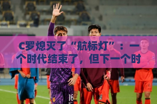 C罗熄灭了“航标灯”：一个时代结束了，但下一个时代还远未到来