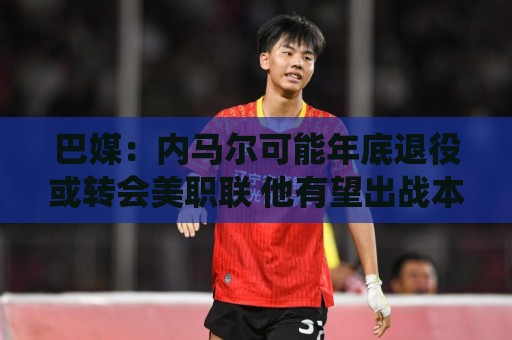 巴媒：内马尔可能年底退役或转会美职联 他有望出战本周巴甲