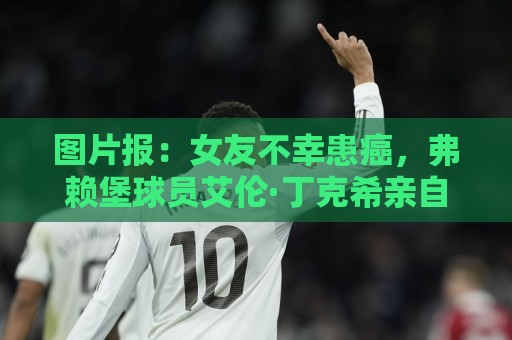 图片报：女友不幸患癌，弗赖堡球员艾伦·丁克希亲自为女友剃发
