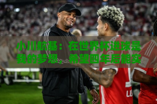 小川航基:在世界杯进球是我的梦想,希望四年后能实现 小川航基:在世界杯进球是我的梦想,希望四年后能实现