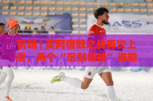 前哨 | 英阿宿敌之战再次上演,两个“沉默领袖”谁能带队晋级 前哨 | 英阿宿敌之战再次上演,两个“沉默领袖”谁能带队晋级