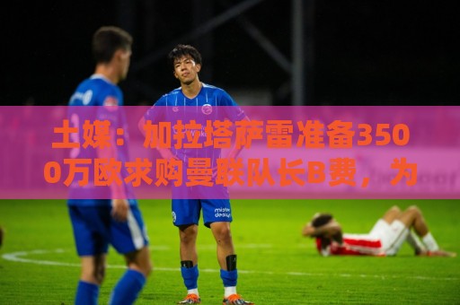 土媒:加拉塔萨雷准备3500万欧求购曼联队长B费,为他开出3+1合同 土媒:加拉塔萨雷准备3500万欧求购曼联队长B费,为他开出3+1合同