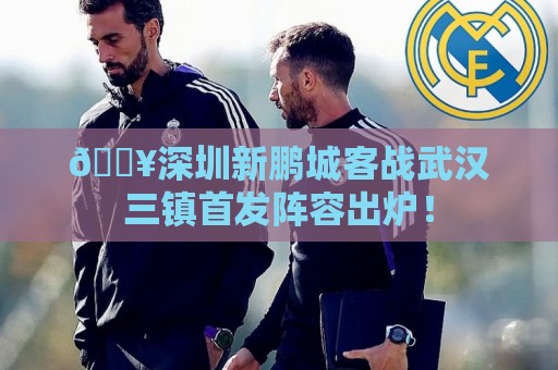 🔥深圳新鹏城客战武汉三镇首发阵容出炉! 🔥深圳新鹏城客战武汉三镇首发阵容出炉!