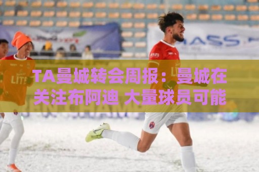 TA曼城转会周报:曼城在关注布阿迪 大量球员可能离队 TA曼城转会周报:曼城在关注布阿迪 大量球员可能离队