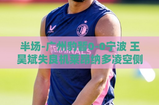 半场-广州豹暂0-0宁波 王昊斌失良机莱昂纳多凌空侧钩被扑