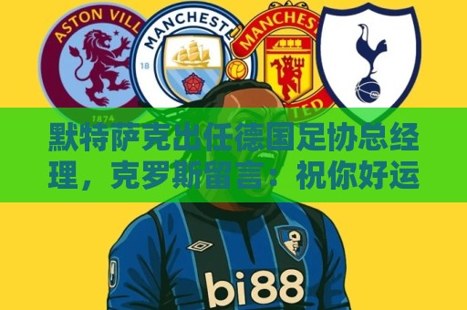 默特萨克出任德国足协总经理,克罗斯留言:祝你好运,大个子 默特萨克出任德国足协总经理,克罗斯留言:祝你好运,大个子