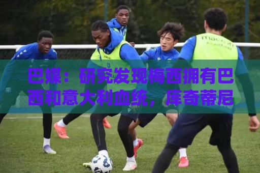 巴媒:研究发现梅西拥有巴西和意大利血统,库奇蒂尼是改姓的结果 巴媒:研究发现梅西拥有巴西和意大利血统,库奇蒂尼是改姓的结果