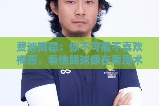 费迪南德:你不可能不喜欢梅西,看他踢球像在看魔术,他强得离谱 费迪南德:你不可能不喜欢梅西,看他踢球像在看魔术,他强得离谱