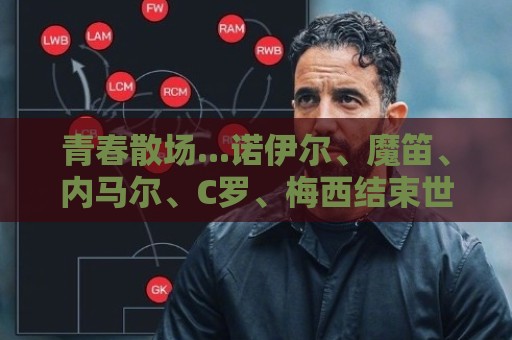 青春散场...诺伊尔、魔笛、内马尔、C罗、梅西结束世界杯最后一舞 青春散场...诺伊尔、魔笛、内马尔、C罗、梅西结束世界杯最后一舞