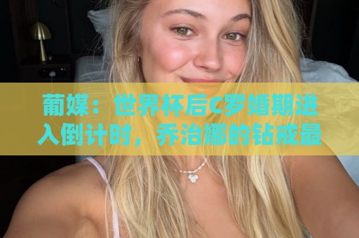 葡媒：世界杯后C罗婚期进入倒计时，乔治娜的钻戒最高值2500万欧