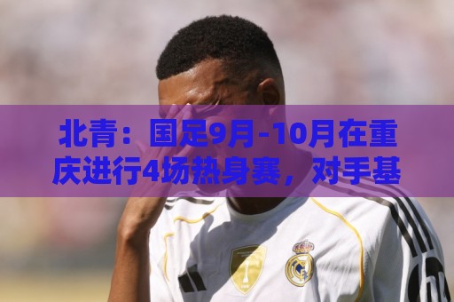 北青:国足9月-10月在重庆进行4场热身赛,对手基本确定 北青:国足9月-10月在重庆进行4场热身赛,对手基本确定