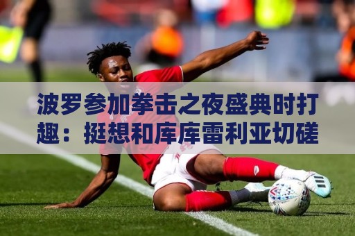 波罗参加拳击之夜盛典时打趣:挺想和库库雷利亚切磋一下 波罗参加拳击之夜盛典时打趣:挺想和库库雷利亚切磋一下