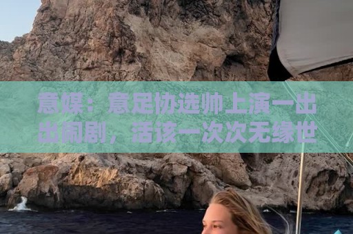 意媒:意足协选帅上演一出出闹剧,活该一次次无缘世界杯 意媒:意足协选帅上演一出出闹剧,活该一次次无缘世界杯
