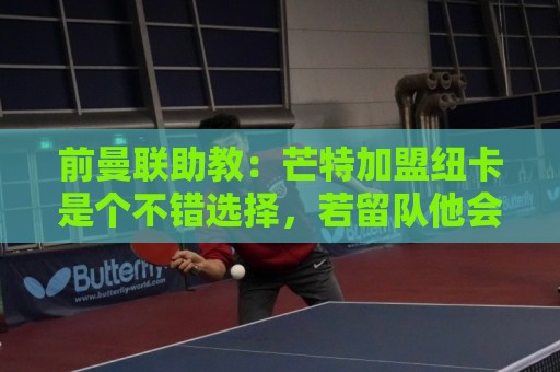 前曼联助教:芒特加盟纽卡是个不错选择,若留队他会沦为边缘球员 前曼联助教:芒特加盟纽卡是个不错选择,若留队他会沦为边缘球员