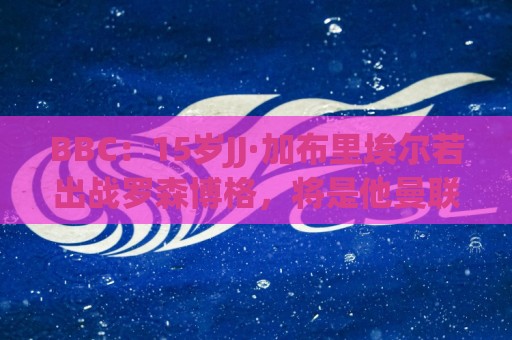 BBC:15岁JJ·加布里埃尔若出战罗森博格,将是他曼联一线队首秀 BBC:15岁JJ·加布里埃尔若出战罗森博格,将是他曼联一线队首秀