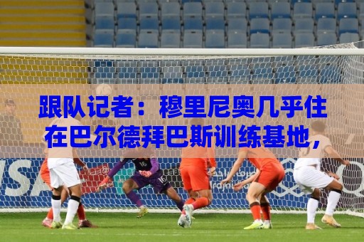 跟队记者：穆里尼奥几乎住在巴尔德拜巴斯训练基地，每天很早到达