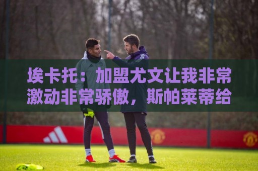 埃卡托：加盟尤文让我非常激动非常骄傲，斯帕莱蒂给了我很多帮助