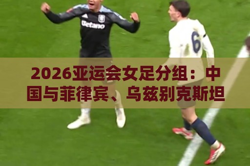 2026亚运会女足分组:中国与菲律宾、乌兹别克斯坦、中国香港同组 2026亚运会女足分组:中国与菲律宾、乌兹别克斯坦、中国香港同组