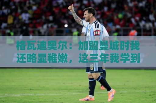 格瓦迪奥尔：加盟曼城时我还略显稚嫩，这三年我学到了很多东西