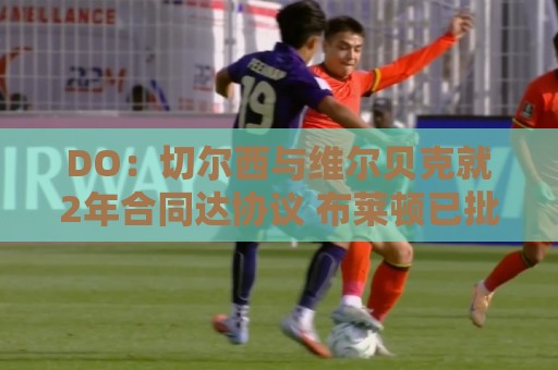 DO：切尔西与维尔贝克就2年合同达协议 布莱顿已批准球员接受体检