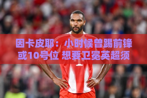 因卡皮耶:小时候曾踢前锋或10号位 想要卫冕英超须付出更多努力 因卡皮耶:小时候曾踢前锋或10号位 想要卫冕英超须付出更多努力