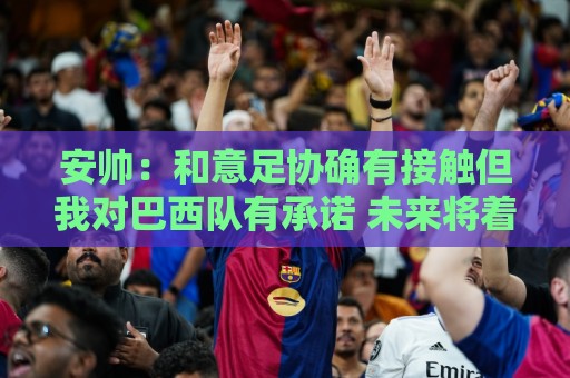 安帅:和意足协确有接触但我对巴西队有承诺 未来将着力培养中场 安帅:和意足协确有接触但我对巴西队有承诺 未来将着力培养中场