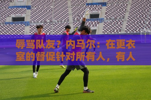 辱骂队友？内马尔：在更衣室的督促针对所有人，有人捏造了谎言