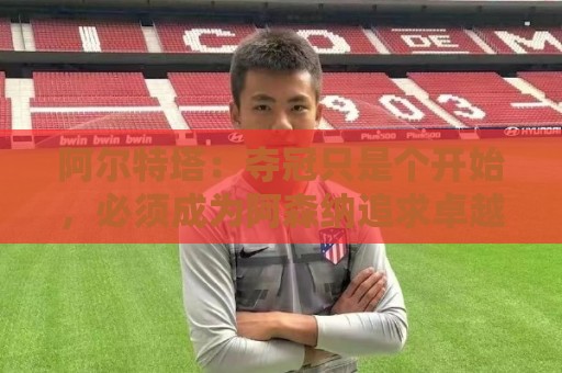 阿尔特塔:夺冠只是个开始,必须成为阿森纳追求卓越的标准 阿尔特塔:夺冠只是个开始,必须成为阿森纳追求卓越的标准