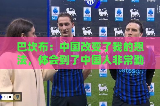 巴坎布:中国改变了我的想法,体会到了中国人非常勤奋非常友善 巴坎布:中国改变了我的想法,体会到了中国人非常勤奋非常友善