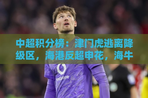 中超积分榜:津门虎逃离降级区,海港反超申花,海牛14分垫底 中超积分榜:津门虎逃离降级区,海港反超申花,海牛14分垫底