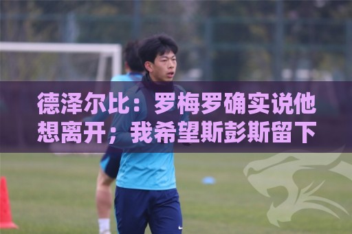 德泽尔比:罗梅罗确实说他想离开;我希望斯彭斯留下 德泽尔比:罗梅罗确实说他想离开;我希望斯彭斯留下