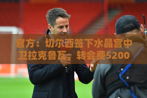 官方:切尔西签下水晶宫中卫拉克鲁瓦,转会费5200万镑签6年 官方:切尔西签下水晶宫中卫拉克鲁瓦,转会费5200万镑签6年