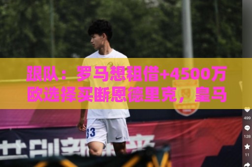 跟队：罗马想租借+4500万欧选择买断恩德里克，皇马可保留回购权
