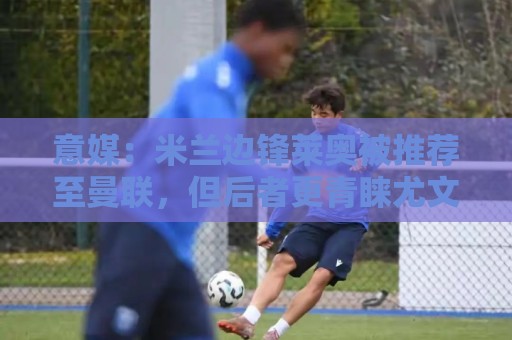 意媒:米兰边锋莱奥被推荐至曼联,但后者更青睐尤文的小孔塞桑 意媒:米兰边锋莱奥被推荐至曼联,但后者更青睐尤文的小孔塞桑