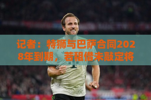 记者:特狮与巴萨合同2028年到期,若租借未敲定将继续随队训练 记者:特狮与巴萨合同2028年到期,若租借未敲定将继续随队训练