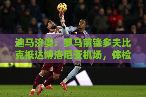 迪马济奥：罗马前锋多夫比克抵达博洛尼亚机场，体检后将租借加盟