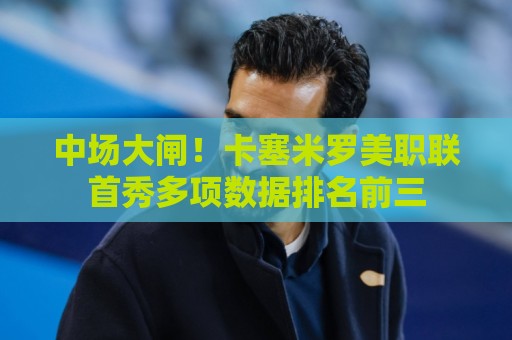 中场大闸！卡塞米罗美职联首秀多项数据排名前三