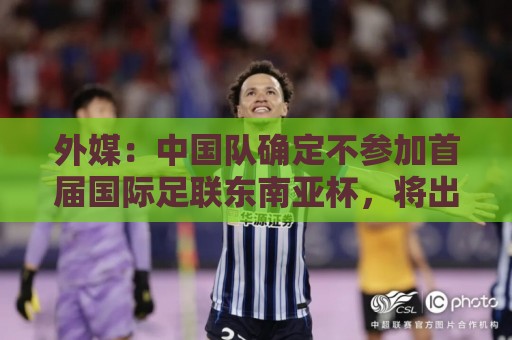 外媒:中国队确定不参加首届国际足联东南亚杯,将出战邀请赛 外媒:中国队确定不参加首届国际足联东南亚杯,将出战邀请赛