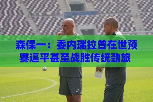 森保一:委内瑞拉曾在世预赛逼平甚至战胜传统劲旅 会全力争胜 森保一:委内瑞拉曾在世预赛逼平甚至战胜传统劲旅 会全力争胜