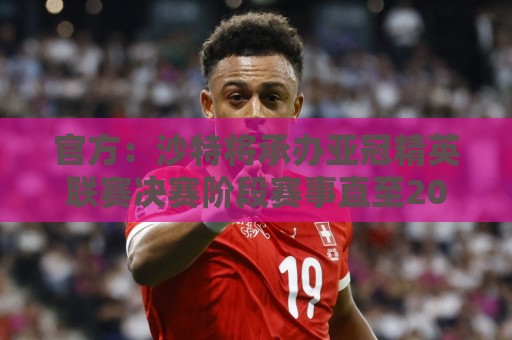 官方:沙特将承办亚冠精英联赛决赛阶段赛事直至2029年 官方:沙特将承办亚冠精英联赛决赛阶段赛事直至2029年