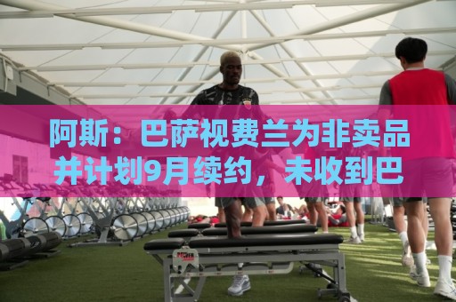 阿斯：巴萨视费兰为非卖品并计划9月续约，未收到巴黎任何报价
