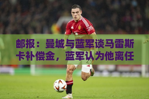 邮报:曼城与蓝军谈马雷斯卡补偿金,蓝军认为他离任是崩盘原因 邮报:曼城与蓝军谈马雷斯卡补偿金,蓝军认为他离任是崩盘原因