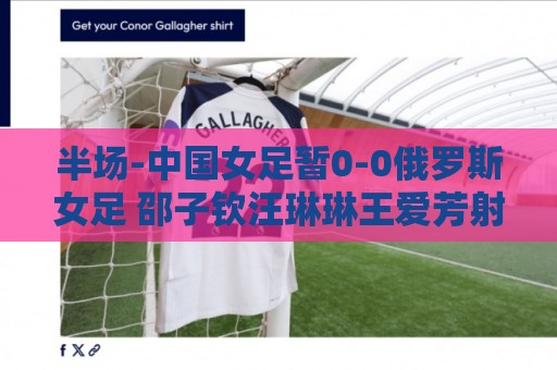 半场-中国女足暂0-0俄罗斯女足 邵子钦汪琳琳王爱芳射门打高 半场-中国女足暂0-0俄罗斯女足 邵子钦汪琳琳王爱芳射门打高