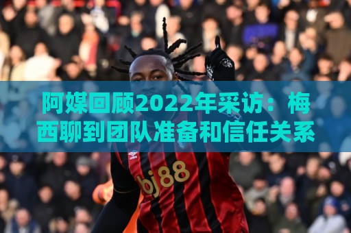 阿媒回顾2022年采访：梅西聊到团队准备和信任关系时落泪了
