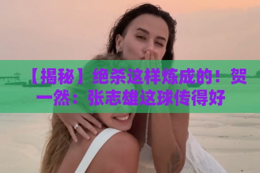 【揭秘】绝杀这样炼成的！贺一然：张志雄这球传得好