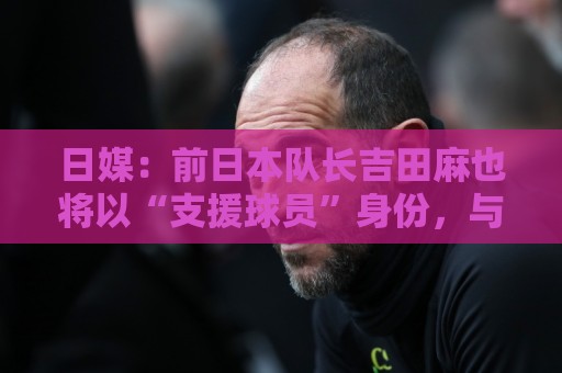 日媒：前日本队长吉田麻也将以“支援球员”身份，与日本队会合