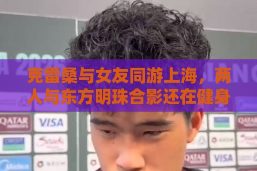 克雷桑与女友同游上海，两人与东方明珠合影还在健身房健身