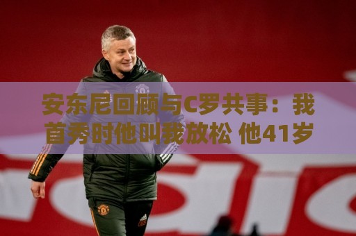 安东尼回顾与C罗共事：我首秀时他叫我放松 他41岁身体像27岁